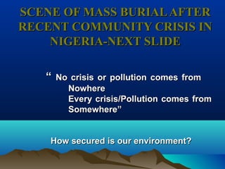 SCENE OF MASS BURIALAFTERSCENE OF MASS BURIALAFTER
RECENT COMMUNITY CRISIS INRECENT COMMUNITY CRISIS IN
NIGERIA-NEXT SLIDENIGERIA-NEXT SLIDE
““ NoNo crisis or pollutioncrisis or pollution comes fromcomes from
NNowhereowhere
EveryEvery crisis/Pollutioncrisis/Pollution comes fromcomes from
Somewhere”Somewhere”
How securedHow secured is our environment?is our environment?
 