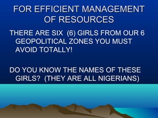 FOR EFFICIENT MANAGEMENTFOR EFFICIENT MANAGEMENT
OF RESOURCESOF RESOURCES
THERE ARE SIX (6) GIRLS FROM OUR 6
GEOPOLITICAL ZONES YOU MUST
AVOID TOTALLY!
DO YOU KNOW THE NAMES OF THESE
GIRLS? (THEY ARE ALL NIGERIANS)
 