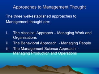 Approaches to Management ThoughtApproaches to Management Thought
The three well-established approaches to
Management thought are:
i. The classical Approach – Managing Work and
Organizations
ii. The Behavioral Approach - Managing People
iii. The Management Science Approach -
Managing Production and Operations
 