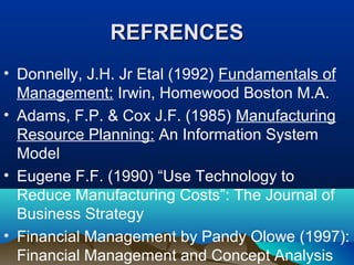 REFRENCESREFRENCES
• Donnelly, J.H. Jr Etal (1992) Fundamentals of
Management: Irwin, Homewood Boston M.A.
• Adams, F.P. & Cox J.F. (1985) Manufacturing
Resource Planning: An Information System
Model
• Eugene F.F. (1990) “Use Technology to
Reduce Manufacturing Costs”: The Journal of
Business Strategy
• Financial Management by Pandy Olowe (1997):
Financial Management and Concept Analysis
 