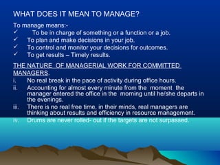 WHAT DOES IT MEAN TO MANAGE?
To manage means:-
 To be in charge of something or a function or a job.
 To plan and make decisions in your job.
 To control and monitor your decisions for outcomes.
 To get results – Timely results.
THE NATURE OF MANAGERIAL WORK FOR COMMITTED
MANAGERS.
i. No real break in the pace of activity during office hours.
ii. Accounting for almost every minute from the moment the
manager entered the office in the morning until he/she departs in
the evenings.
iii. There is no real free time, in their minds, real managers are
thinking about results and efficiency in resource management.
iv. Drums are never rolled- out if the targets are not surpassed.
 