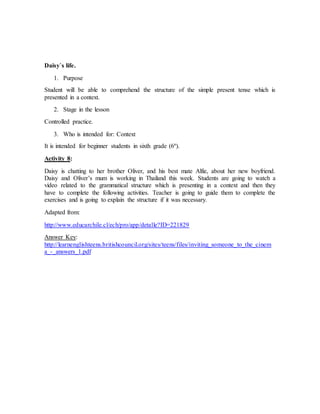 Daisy`s life. 
1. Purpose 
Student will be able to comprehend the structure of the simple present tense which is 
presented in a context. 
2. Stage in the lesson 
Controlled practice. 
3. Who is intended for: Context 
It is intended for beginner students in sixth grade (6º). 
Activity 8: 
Daisy is chatting to her brother Oliver, and his best mate Alfie, about her new boyfriend. 
Daisy and Oliver’s mum is working in Thailand this week. Students are going to watch a 
video related to the grammatical structure which is presenting in a context and then they 
have to complete the following activities. Teacher is going to guide them to complete the 
exercises and is going to explain the structure if it was necessary. 
Adapted from: 
http://www.educarchile.cl/ech/pro/app/detalle?ID=221829 
Answer Key: 
http://learnenglishteens.britishcouncil.org/sites/teens/files/inviting_someone_to_the_cinem 
a_-_answers_1.pdf 
 