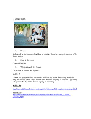 Meeting a friend. 
1. Purpose 
Student will be able to comprehend how to introduce themselves using the structure of the 
simple present. 
2. Stage in the lesson 
Controlled practice. 
3. Who is intended for: Context 
This activity is intended for beginners. 
Activity 9: 
Students are going to listen a conversation between two friends introducing themselves 
using the structure of the simple present tense. Students are going to complete a gap filling 
activity individually and the teacher is going to monitoring. 
Activity 10 
http://learnenglishteens.britishcouncil.org/skills/listening-skills-practice/introducing- friend 
Answer key: 
http://learnenglishteens.britishcouncil.org/sites/teens/files/introducing_a_friend_- 
_answers_0.pdf 
 