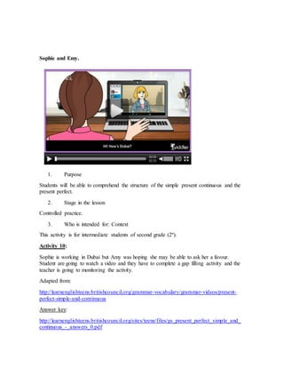 Sophie and Emy. 
1. Purpose 
Students will be able to comprehend the structure of the simple present continuous and the 
present perfect. 
2. Stage in the lesson 
Controlled practice. 
3. Who is intended for: Context 
This activity is for intermediate students of second grade (2º). 
Activity 10: 
Sophie is working in Dubai but Amy was hoping she may be able to ask her a favour. 
Student are going to watch a video and they have to complete a gap filling activity and the 
teacher is going to monitoring the activity. 
Adapted from: 
http://learnenglishteens.britishcouncil.org/grammar-vocabulary/grammar-videos/present-perfect- 
simple-and-continuous 
Answer key: 
http://learnenglishteens.britishcouncil.org/sites/teens/files/gs_present_perfect_simple_and_ 
continuous_-_answers_0.pdf 
 