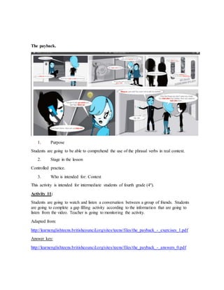 The payback. 
1. Purpose 
Students are going to be able to comprehend the use of the phrasal verbs in real context. 
2. Stage in the lesson 
Controlled practice. 
3. Who is intended for: Context 
This activity is intended for intermediate students of fourth grade (4º). 
Activity 11: 
Students are going to watch and listen a conversation between a group of friends. Students 
are going to complete a gap filling activity according to the information that are going to 
listen from the video. Teacher is going to monitoring the activity. 
Adapted from: 
http://learnenglishteens.britishcouncil.org/sites/teens/files/the_payback_-_exercises_1.pdf 
Answer key: 
http://learnenglishteens.britishcouncil.org/sites/teens/files/the_payback_-_answers_0.pdf 
