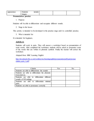 appearance Students include 
images. 
Pronunciation practice 
1. Purpose 
Students will be able to differentiate and recognize different sounds. 
2. Stage in the lesson 
This activity is intended to be developed in the practice stage and it is controlled practice. 
3. Who is intended for 
It is intended for beginners. 
Activity 6: 
Students will work in pairs. They will answer a worksheet based on pronunciation of 
some words. After completed the worksheet, students will be asked to pronounce some 
of the words that are written in phonetic symbols. Finally the teacher will correct the 
worksheet. 
Adapted from: BBC Learning English 
http://downloads.bbc.co.uk/worldservice/learningenglish/pronunciation/pdf/quiz/pronun 
ciation_quiz_1.pdf 
Criteria Yes No 
Students are able to differentiate the sounds 
Students are able to differentiate the phonetic 
transcriptions. 
Students are able to differentiate different 
sounds of ED endings. 
Students are able to differentiate minimal 
pairs. 
Students are able to pronounce correctly. 
 