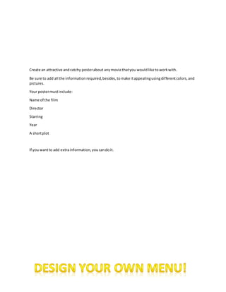 Create an attractive and catchy poster about any movie that you would like to work with. 
Be sure to add all the information required, besides, to make it appealing using different colors, and 
pictures. 
Your poster must include: 
Name of the film 
Director 
Starring 
Year 
A short plot 
If you want to add extra information, you can do it. 
 