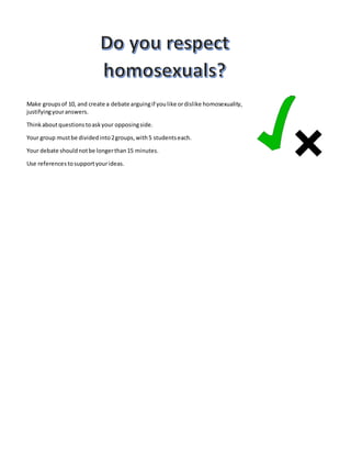 Make groups of 10, and create a debate arguing if you like or dislike homosexuality, 
justifying your answers. 
Think about questions to ask your opposing side. 
Your group must be divided into 2 groups, with 5 students each. 
Your debate should not be longer than 15 minutes. 
Use references to support your ideas. 
 