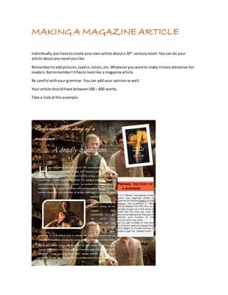 MAKING A MAGAZINE ARTICLE 
Individually, you have to create your own article about a 20th century novel. You can do your 
article about any novel you like. 
Remember to add pictures, lead in, colors, etc. Whatever you want to make it more attractive for 
readers. But remember! It has to look like a magazine article. 
Be careful with your grammar. You can add your opinion as well. 
Your article should have between 500 – 600 words. 
Take a look at this example: 
 
