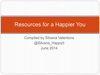 Compiled by Silvana Valentone
@Silvana_Happy5
June 2014
Resources for a Happier You
 