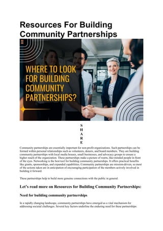Resources For Building
Community Partnerships
S
H
A
R
E
Community partnerships are essentially important for non-profit organizations. Such partnerships can be
formed within personal relationships such as volunteers, donors, and board members. They are building
community partnerships with local media houses, small businesses, and advocacy groups to ensure a
higher reach of the organization. These partnerships make a picture of warm, like-minded people in front
of the eyes. Networking is the best tool for building community partnerships. It offers practical benefits
like grants, sponsorships, and expanded capabilities. Community partnerships are mission-driven, so most
of the actions taken are in anticipation of encouraging participation of the members actively involved in
building it forward.
These partnerships help to build more genuine connections with the public in general.
Let’s read more on Resources for Building Community Partnerships:
Need for building community partnerships
In a rapidly changing landscape, community partnerships have emerged as a vital mechanism for
addressing societal challenges. Several key factors underline the enduring need for these partnerships:
 
