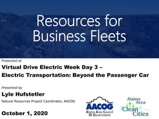 Presented at
Virtual Drive Electric Week Day 3 –
Electric Transportation: Beyond the Passenger Car
Presented by
Lyle Hufstetler
Natural Resources Project Coordinator, AACOG
October 1, 2020
Resources for
Business Fleets
 