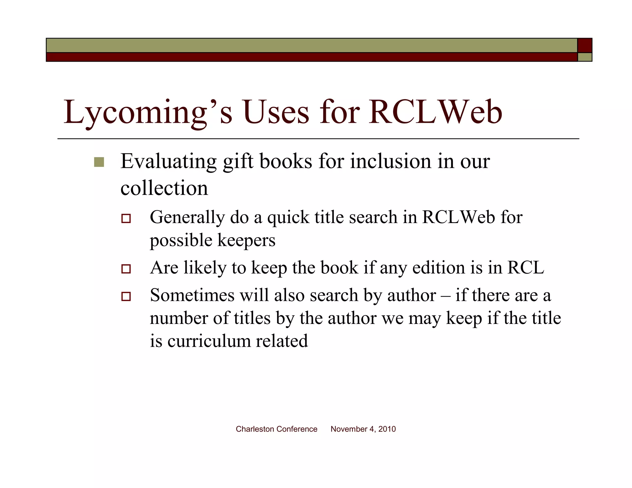 Lycoming’s Uses for RCLWeb
Evaluating gift books for inclusion in our
collection
Generally do a quick title search in RCLWeb for
possible keepers
Are likely to keep the book if any edition is in RCL
Sometimes will also search by author – if there are a
number of titles by the author we may keep if the title
is curriculum related
Charleston Conference November 4, 2010
 