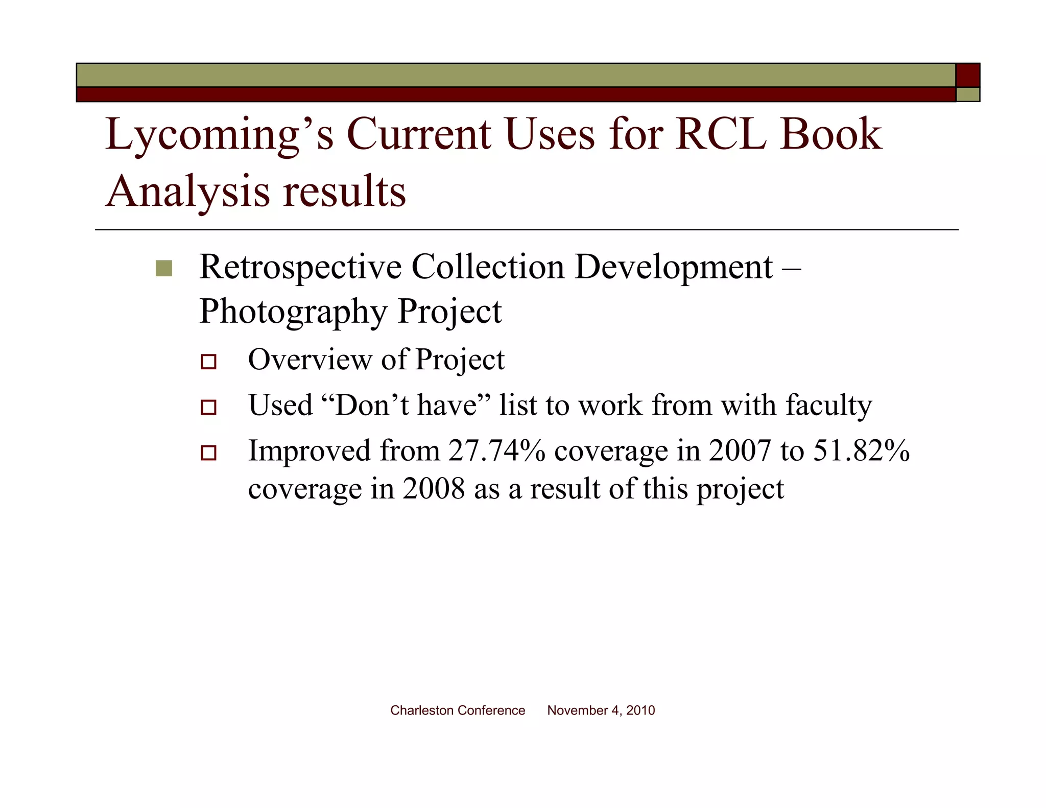Lycoming’s Current Uses for RCL Book
Analysis results
Retrospective Collection Development –
Photography Project
Overview of Project
Used “Don’t have” list to work from with faculty
Improved from 27.74% coverage in 2007 to 51.82%
coverage in 2008 as a result of this project
Charleston Conference November 4, 2010
 