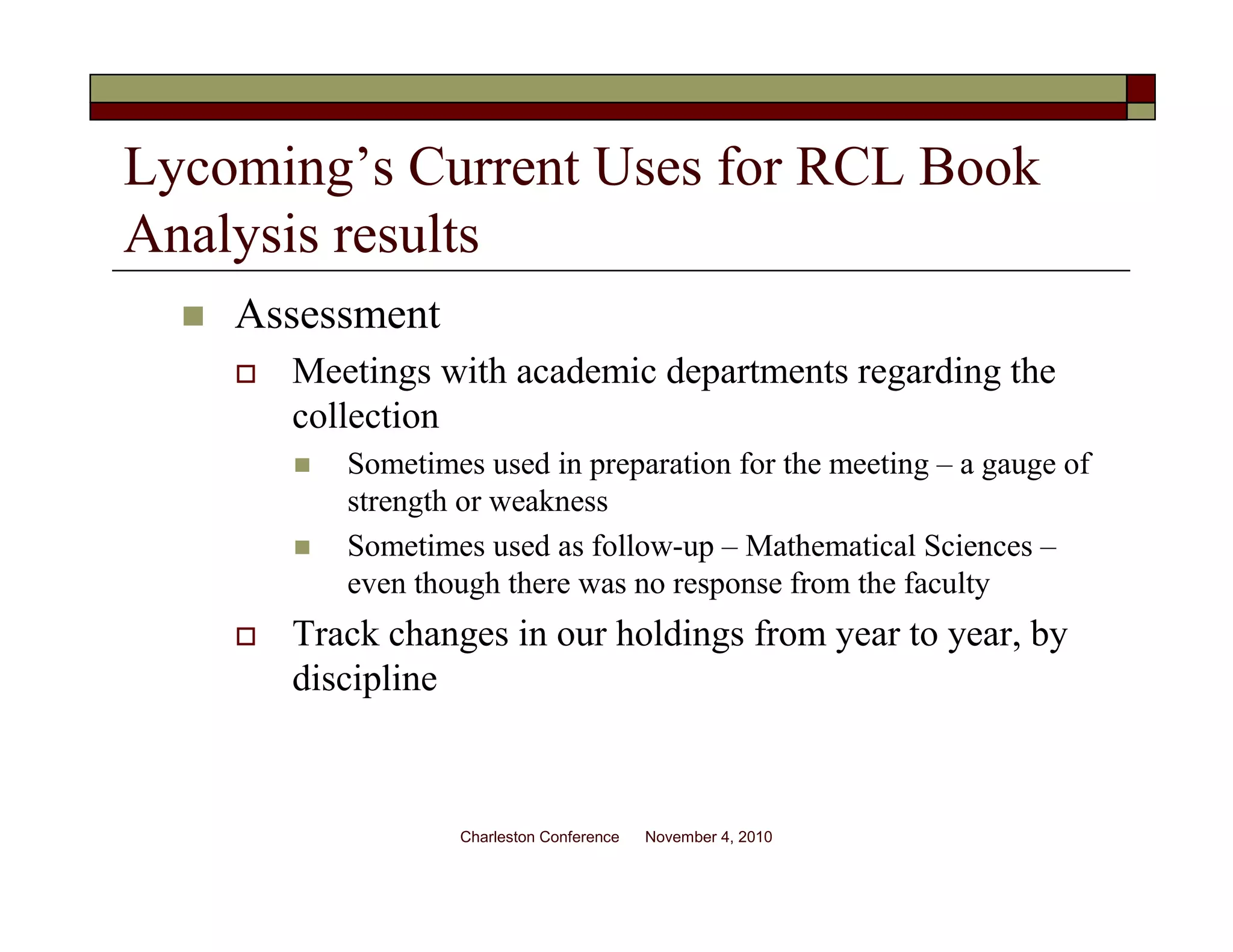 Lycoming’s Current Uses for RCL Book
Analysis results
Assessment
Meetings with academic departments regarding the
collection
Sometimes used in preparation for the meeting – a gauge of
strength or weakness
Sometimes used as follow-up – Mathematical Sciences –
even though there was no response from the faculty
Track changes in our holdings from year to year, by
discipline
Charleston Conference November 4, 2010
 