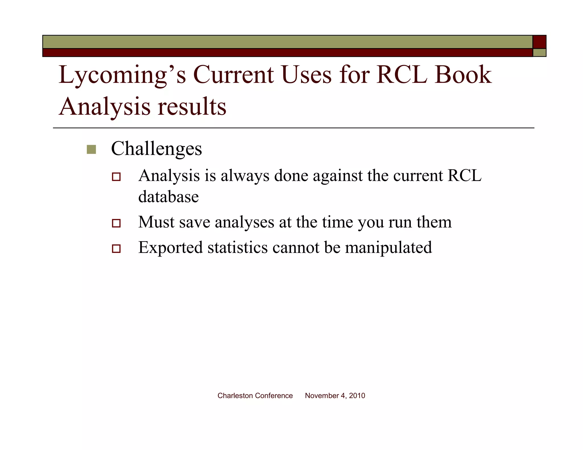 Lycoming’s Current Uses for RCL Book
Analysis results
Challenges
Analysis is always done against the current RCL
database
Must save analyses at the time you run them
Exported statistics cannot be manipulated
Charleston Conference November 4, 2010
 