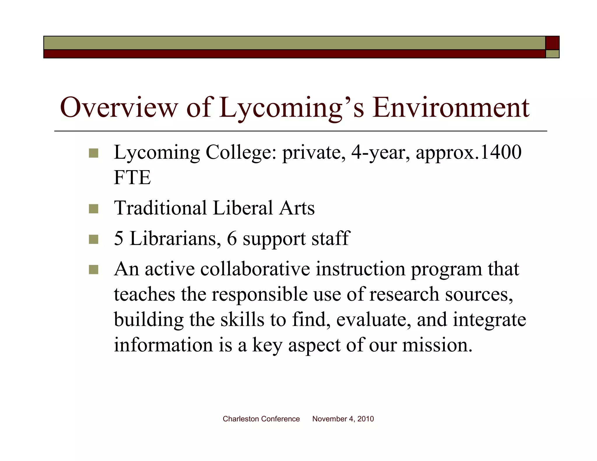 Overview of Lycoming’s Environment
Lycoming College: private, 4-year, approx.1400
FTE
Traditional Liberal Arts
5 Librarians, 6 support staff
An active collaborative instruction program that
teaches the responsible use of research sources,
building the skills to find, evaluate, and integrate
information is a key aspect of our mission.
Charleston Conference November 4, 2010
 
