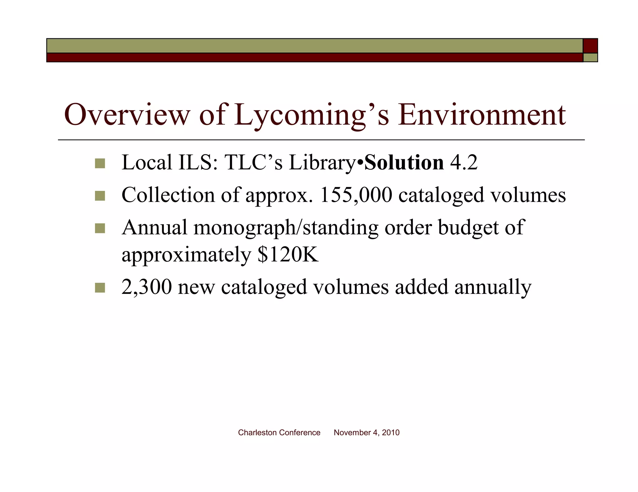 Overview of Lycoming’s Environment
Local ILS: TLC’s Library•Solution 4.2
Collection of approx. 155,000 cataloged volumes
Annual monograph/standing order budget of
approximately $120K
2,300 new cataloged volumes added annually
Charleston Conference November 4, 2010
 