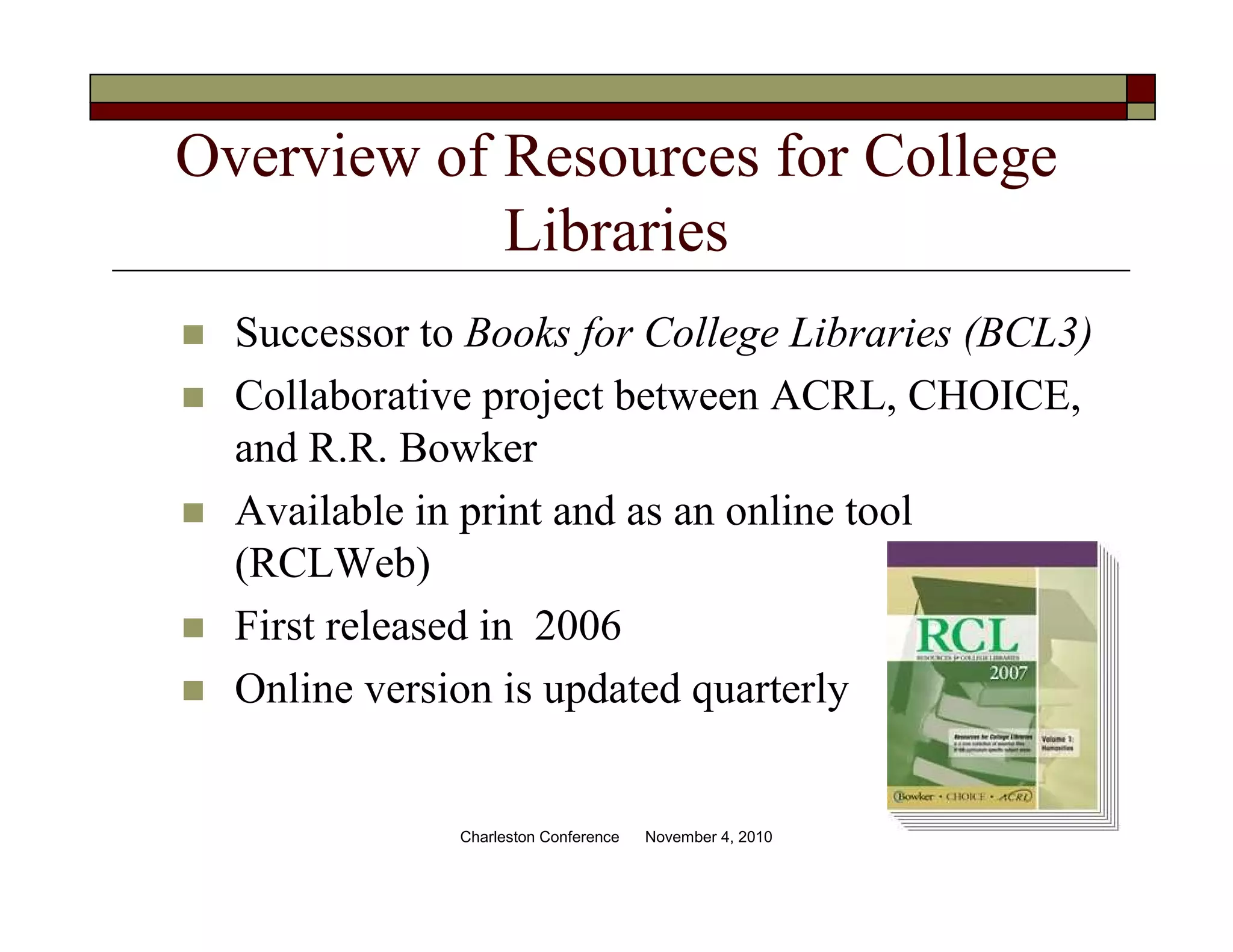 Overview of Resources for College
Libraries
Successor to Books for College Libraries (BCL3)
Collaborative project between ACRL, CHOICE,
and R.R. Bowker
Available in print and as an online tool
(RCLWeb)
First released in 2006
Online version is updated quarterly
Charleston Conference November 4, 2010
 