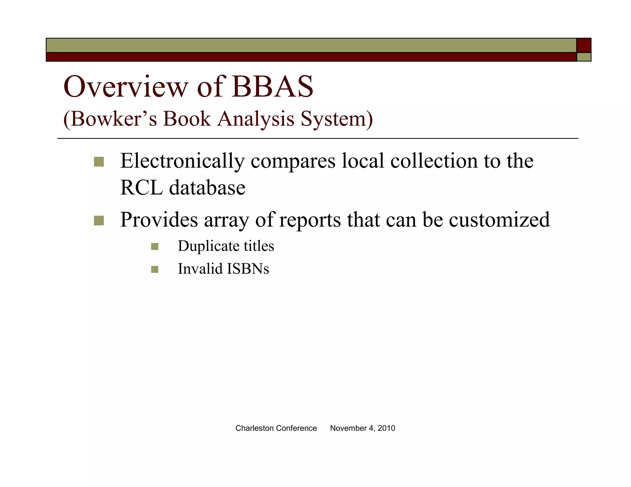 Overview of BBAS
(Bowker’s Book Analysis System)
Electronically compares local collection to the
RCL database
Provides array of reports that can be customized
Duplicate titles
Invalid ISBNs
Charleston Conference November 4, 2010
 