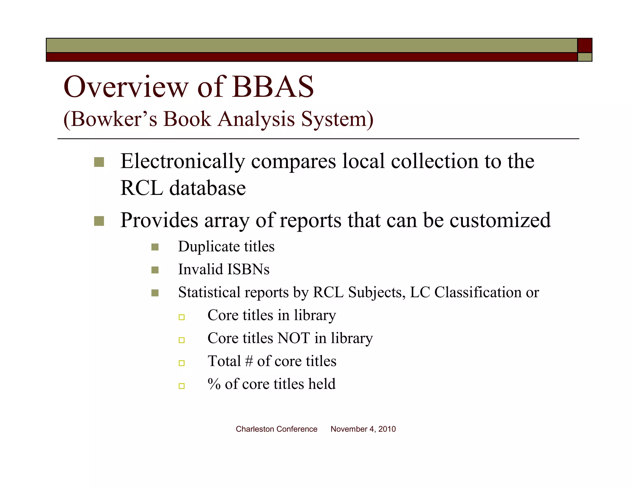 Overview of BBAS
(Bowker’s Book Analysis System)
Electronically compares local collection to the
RCL database
Provides array of reports that can be customized
Duplicate titles
Invalid ISBNs
Statistical reports by RCL Subjects, LC Classification or
Core titles in library
Core titles NOT in library
Total # of core titles
% of core titles held
Charleston Conference November 4, 2010
 