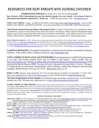 RESOURCES FOR DEAF PARENTS WITH HEARING CHILDREN
        COMPILED BY TOM BULL, M .DIV., M .A., CSC, CI, CT (Rev June/2009)
Dear Parents: CODA International has put this material together for your benefit. Let us know if there is
information that should be included here. Thank you. CODA Outreach contact, USA - mrcoda@msn.com

CODA FACT SHEET: 2 pages available at the CODA website http://www.coda-international.org/ Click on SITE
INDEX, FACT SHEET, and DOWNLOAD PDF. It can be printed either as an Adobe PDF or MS Word document.

“Deaf Parents and their Hearing Children Information Packet”:13 pages of information of an introductory nature
(assembled by a group of coda professionals) about deaf parents with hearing children and their bilingual/bicultural
families to give school, medical and other professionals not familiar with deafness. At the CODA website click on SITE
INDEX, INFO PACKET, DOWNLOAD PDF. It can be printed out as an Adobe PDF or MS Word document.

DEAF PARENTS GROUP: In 1991, Deaf parents with hearing children formed KODA, Kids of Deaf Adults. The Maryland parents
KODA website is at http://www.mdkoda.org/ and the KODA Resource Desk is at http://www.kodainfo.com/index.htm KODAW est
is at http://www.kodawest.org/ For a discussion group that Deaf parents with hearing children and professionals can join on-line, send
an email to deafparenting-subscribe@yahoogroups.com DPUK / - Deaf Parenting UK - England http://www.deafparent.org.uk/


NATIONAL RESOURCE: Through the Looking Glass, a national center for parents with disability, Berkeley,
California. Their website offers a number of resources. http://lookingglass.org/

USING AMERICAN SIGN LANGUAGE WITH BABIES: Several programs are available for hearing parents
to use signs with hearing children which may be helpful to deaf parents. Some possible sites are
http://www.sign2me.com/ and http://mybabycantalk.com/content/information/research/babyresearch.aspx Check
out a book by Marilyn Daniels. (2000). Dancing with words: Signing for hearing children’s literacy. Westport,
CT: Bergin & Garvey or this article: Hannah Merker. (2001, February). Author Tells of Magic in American Sign
Language: Marilyn Daniels’ Dancing with Words. Silent News, 33 (2), p. 26.

KODA CAMP: Summer camp experiences for 9-15 year-old kodas are available at Camp Mark 7 in New York
http://www.campmark7.org , http://www.kodawest.org/ or check with Bert Pickell at bertpickell@mac.com
THE MILLIE BROTHER SCHOLARSHIP: two $3,000.00 college scholarships awarded annually. Over $78,000.00
awarded since 1990. Winning essays, applications etc. at http://coda-international.org/scholar.html

FAMILY NIGHT AT THE MOVIES: fictional stories about deaf parented families with hearing children. First, an American
story, Love is Never Silent (1985, made for television, Hallmark Hall of Fame) based on Joanne Greenberg’s 1970 novel, In This Sign.
Available from Hallmark Gold stores or on-line at http://www.ornaments4less.com/Love-is-Never-Silent--Hallmark-Hall-of-Fame-DVD_p_72-
4643.html Second, a German film, Beyond Silence was in theatres in 1996 starring French Deaf actress Emmanuelle Laborit and
American Deaf actor Howie Seago. Nominated for an Academy Award for Best Foreign Film: Germany. Available on DVD, in
German with English subtitles.
                                                 BOOKS FOR KODA CHILDREN
Abbamonte, A. (2007). Tree Wise. Georgetown, TX: MidAmerica Publishing Company. http://fookembug.files.wordpress.com/2007/10/treewise.jpg
           http://abclocal.go.com/wls/story?section=resources/lifestyle_community/community&id=5988259 (author T.V. news interview)
Creech, S. (2008). Hate that Cat: A Novel. NY: Harper Collins. (Grades 3-6 - Jack has a deaf mother)
Ferris, J. (2001). Of Sound Mind. NY: Farrar Straus Giroux. (children’s story for grade 8 and above)
Ray, D. (2006). Singing Hands. NY: Clarion Books, Div. of Houghton Mifflin Co. (for 10-14 year-old middle-grade readers. Author had Deaf
           grandparents). http://www.houghtonmifflinbooks.com/catalog/titledetail.cfm?titleNumber=100468
McIntosh, A. (2000). Sometimes I Talk, Sometimes I Sign. Charlotte, NC: CPCC Press. (Select vocabulary illustrated in ASL)
            http://www.cpccservicescorp.com/productsPress.html (in English & Spanish, suitable for readers 4-8 years old)
Uhlberg, M. (2005). Dad, Jackie and Me. Atlanta, GA: Peachtree Publishers. (book by a coda for 9-12 year-old reading level - illustrated) (
           http://www.peachtree-online.com/Adults/Catalog/dadjackie.htm
*Uhlberg, M. (2003). The Printer. Atlanta, GA: Peachtree Publishers. (book by a coda for 4-8 year-olds, beautifully illustrated)
            http://www.peachtree-online.com/Adults/Catalog/printer.htm
 