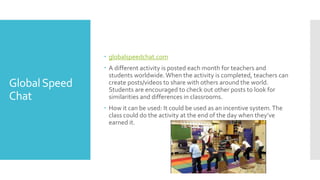 GlobalSpeed
Chat
 globalspeedchat.com
 A different activity is posted each month for teachers and
students worldwide.When the activity is completed, teachers can
create posts/videos to share with others around the world.
Students are encouraged to check out other posts to look for
similarities and differences in classrooms.
 How it can be used: It could be used as an incentive system.The
class could do the activity at the end of the day when they’ve
earned it.
 