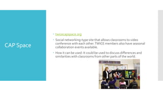 CAPSpace
 twicecapspace.org
 Social networking-type site that allows classrooms to video
conference with each other.TWICE members also have seasonal
collaboration events available.
 How it can be used: It could be used to discuss differences and
similarities with classrooms from other parts of the world.
 