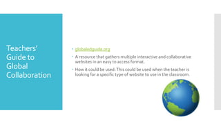 Teachers’
Guide to
Global
Collaboration
 globaledguide.org
 A resource that gathers multiple interactive and collaborative
websites in an easy to access format.
 How it could be used:This could be used when the teacher is
looking for a specific type of website to use in the classroom.
 