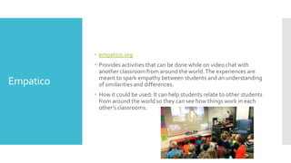 Empatico
 empatico.org
 Provides activities that can be done while on video chat with
another classroom from around the world.The experiences are
meant to spark empathy between students and an understanding
of similarities and differences.
 How it could be used: It can help students relate to other students
from around the world so they can see how things work in each
other’s classrooms.
 