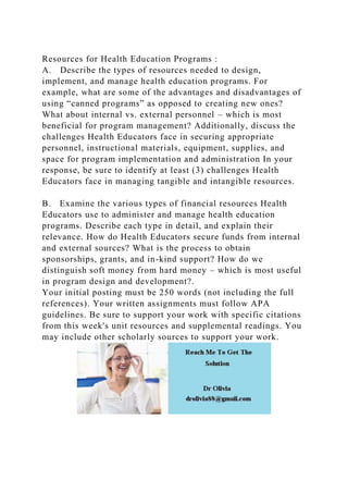 Resources for Health Education Programs :
A. Describe the types of resources needed to design,
implement, and manage health education programs. For
example, what are some of the advantages and disadvantages of
using “canned programs” as opposed to creating new ones?
What about internal vs. external personnel – which is most
beneficial for program management? Additionally, discuss the
challenges Health Educators face in securing appropriate
personnel, instructional materials, equipment, supplies, and
space for program implementation and administration In your
response, be sure to identify at least (3) challenges Health
Educators face in managing tangible and intangible resources.
B. Examine the various types of financial resources Health
Educators use to administer and manage health education
programs. Describe each type in detail, and explain their
relevance. How do Health Educators secure funds from internal
and external sources? What is the process to obtain
sponsorships, grants, and in-kind support? How do we
distinguish soft money from hard money – which is most useful
in program design and development?.
Your initial posting must be 250 words (not including the full
references). Your written assignments must follow APA
guidelines. Be sure to support your work with specific citations
from this week's unit resources and supplemental readings. You
may include other scholarly sources to support your work.
 