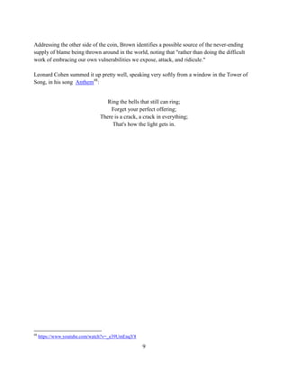 9
Addressing the other side of the coin, Brown identifies a possible source of the never-ending
supply of blame being thrown around in the world, noting that "rather than doing the difficult
work of embracing our own vulnerabilities we expose, attack, and ridicule."
Leonard Cohen summed it up pretty well, speaking very softly from a window in the Tower of
Song, in his song Anthem48
:
Ring the bells that still can ring;
Forget your perfect offering;
There is a crack, a crack in everything;
That's how the light gets in.
48
https://www.youtube.com/watch?v=_e39UmEnqY8
 