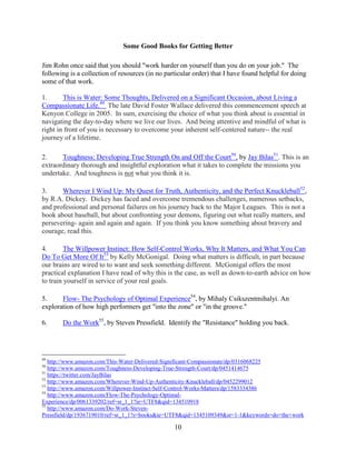 10
Some Good Books for Getting Better
Jim Rohn once said that you should "work harder on yourself than you do on your job." The
following is a collection of resources (in no particular order) that I have found helpful for doing
some of that work.
1. This is Water: Some Thoughts, Delivered on a Significant Occasion, about Living a
Compassionate Life.49
The late David Foster Wallace delivered this commencement speech at
Kenyon College in 2005. In sum, exercising the choice of what you think about is essential in
navigating the day-to-day where we live our lives. And being attentive and mindful of what is
right in front of you is necessary to overcome your inherent self-centered nature-- the real
journey of a lifetime.
2. Toughness: Developing True Strength On and Off the Court50
, by Jay Bilas51
. This is an
extraordinary thorough and insightful exploration what it takes to complete the missions you
undertake. And toughness is not what you think it is.
3. Wherever I Wind Up: My Quest for Truth, Authenticity, and the Perfect Knuckleball52
,
by R.A. Dickey. Dickey has faced and overcome tremendous challenges, numerous setbacks,
and professional and personal failures on his journey back to the Major Leagues. This is not a
book about baseball, but about confronting your demons, figuring out what really matters, and
persevering- again and again and again. If you think you know something about bravery and
courage, read this.
4. The Willpower Instinct: How Self-Control Works, Why It Matters, and What You Can
Do To Get More Of It53
by Kelly McGonigal. Doing what matters is difficult, in part because
our brains are wired to to want and seek something different. McGonigal offers the most
practical explanation I have read of why this is the case, as well as down-to-earth advice on how
to train yourself in service of your real goals.
5. Flow- The Psychology of Optimal Experience54
, by Mihaly Csikszentmihalyi. An
exploration of how high performers get "into the zone" or "in the groove."
6. Do the Work55
, by Steven Pressfield. Identify the "Resistance" holding you back.
49
http://www.amazon.com/This-Water-Delivered-Significant-Compassionate/dp/0316068225
50
http://www.amazon.com/Toughness-Developing-True-Strength-Court/dp/0451414675
51
https://twitter.com/JayBilas
52
http://www.amazon.com/Wherever-Wind-Up-Authenticity-Knuckleball/dp/0452299012
53
http://www.amazon.com/Willpower-Instinct-Self-Control-Works-Matters/dp/1583334386
54
http://www.amazon.com/Flow-The-Psychology-Optimal-
Experience/dp/0061339202/ref=sr_1_1?ie=UTF8&qid=134510918
55
http://www.amazon.com/Do-Work-Steven-
Pressfield/dp/1936719010/ref=sr_1_1?s=books&ie=UTF8&qid=1345109349&sr=1-1&keywords=do+the+work
 