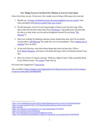 1
Five Things Lawyers Can Do in Five Minutes or Less to Create Space
I know how busy you are. So here are a few simple ways to bring a little space into your day.
1. Breathe out. A longer out-breath activates the parasympathetic nervous system1
(rest,
relax and digest) and removes cortisol from your system.2
2. Sit still and quiet, even if it is just long enough to listen to your favorite song. (That
advice about the favorite song comes from Tim Ferriss3
, and underscores the point that
the idea is to start where you are and not disappoint yourself by not being “The
Serenest”4
).
3. Start your workday by thanking someone (email, handwritten note, don’t be too picky).
Among others, Jeff Manning5
has made this wise recommendation. These random acts of
kindness6
have an effect.
4. At the end of the day, write down three things that went well and why. (This is
from Martin Seligman, who knows a bit about thriving). Call it a Gratitude Journal if you
like.
5. Move for at least 15 minutes each day. Walk up a flight of stairs. Walk around the block.
Every little bit counts. The science7
backs this up.
Got some more suggestions? Tweet at me.
Also available at https://medium.com/@jjpringlesc/five-things-lawyers-can-do-in-five-minutes-
or-less-to-create-space-9c6940aad69e
1
https://www.mindbodygreen.com/0-4386/A-Simple-Breathing-Exercise-to-Calm-Your-Mind-Body.html
2
https://www.npr.org/2010/12/06/131734718/just-breathe-body-has-a-built-in-stress-reliever
3
https://tim.blog/
4
https://www.theonion.com/monk-gloats-over-yoga-championship-1819563855
5
https://www.linkedin.com/in/jeffmanning/
6
http://www.shawnachor.com/in-action/the-happiness-archive/
7
https://www.health.harvard.edu/blog/how-simply-moving-benefits-your-mental-health-201603289350
 