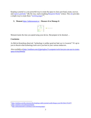 3
Keeping a journal is a very powerful way to create the space to clear your head, create, recover,
and express gratitude.8
(By the way, read everything Benjamin Hardy9
writes). This site provides
a simple way to create those “morning pages”10
.
5. Moment https://inthemoment.io/ - Measure It to Manage It
Moment tracks the time you spend using your device. But prepare to be shocked …
Conclusion
As Melvin Kranzberg observed, “technology is neither good nor bad; nor is it neutral.” It’s up to
you to discern what technology tools serve you best in your various endeavors.
Also available at https://medium.com/@jjpringlesc/5-computer-tools-lawyers-can-use-to-create-
space-b16a2f846fea
8
https://medium.com/the-mission/why-keeping-a-daily-journal-could-change-your-life-9a4c11f1a475
9
https://medium.com/@benjaminhardy
10
http://juliacameronlive.com/basic-tools/morning-pages/
 