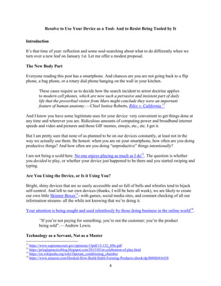 4
Resolve to Use Your Device as a Tool- And to Resist Being Tooled by It
Introduction
It’s that time of year: reflection and some soul-searching about what to do differently when we
turn over a new leaf on January 1st. Let me offer a modest proposal.
The New Body Part
Everyone reading this post has a smartphone. And chances are you are not going back to a flip
phone, a bag phone, or a rotary dial phone hanging on the wall in your kitchen.
These cases require us to decide how the search incident to arrest doctrine applies
to modern cell phones, which are now such a pervasive and insistent part of daily
life that the proverbial visitor from Mars might conclude they were an important
feature of human anatomy. — Chief Justice Roberts, Riley v. California.11
And I know you have some legitimate uses for your device: very convenient to get things done at
any time and wherever you are. Ridiculous amounts of computing power and broadband internet
speeds and video and pictures and those GIF memes, emojis, etc., etc. I get it.
But I am pretty sure that none of us planned to be on our devices constantly, at least not in the
way we actually use them. Be honest: when you are on your smartphone, how often are you doing
productive things? And how often are you doing “unproductive” things intentionally?
I am not being a scold here. No one enjoys playing as much as I do12
. The question is whether
you decided to play, or whether your device just happened to be there and you started swiping and
typing.
Are You Using the Device, or Is it Using You?
Bright, shiny devices that are so easily accessible and so full of bells and whistles tend to hijack
self-control. And left to our own devices (thanks, I will be here all week), we are likely to create
our own little Skinner Boxes13
- with games, social media sites, and constant checking of all our
information streams- all the while not knowing that we’re doing it.
Your attention is being sought and used relentlessly by those doing business in the online world14
.
“If you’re not paying for something, you’re not the customer; you’re the product
being sold”. — Andrew Lewis.
Technology as a Servant, Not as a Master
11
https://www.supremecourt.gov/opinions/13pdf/13-132_8l9c.pdf
12
https://pringlepracticeblog.blogspot.com/2015/05/in-celebration-of-play.html
13
https://en.wikipedia.org/wiki/Operant_conditioning_chamber
14
https://www.amazon.com/Hooked-How-Build-Habit-Forming-Products-ebook/dp/B00HJ4A43S
 
