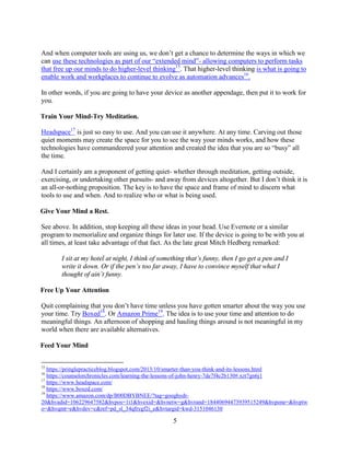 5
And when computer tools are using us, we don’t get a chance to determine the ways in which we
can use these technologies as part of our “extended mind”- allowing computers to perform tasks
that free up our minds to do higher-level thinking15
. That higher-level thinking is what is going to
enable work and workplaces to continue to evolve as automation advances16
.
In other words, if you are going to have your device as another appendage, then put it to work for
you.
Train Your Mind-Try Meditation.
Headspace17
is just so easy to use. And you can use it anywhere. At any time. Carving out those
quiet moments may create the space for you to see the way your minds works, and how these
technologies have commandeered your attention and created the idea that you are so “busy” all
the time.
And I certainly am a proponent of getting quiet- whether through meditation, getting outside,
exercising, or undertaking other pursuits- and away from devices altogether. But I don’t think it is
an all-or-nothing proposition. The key is to have the space and frame of mind to discern what
tools to use and when. And to realize who or what is being used.
Give Your Mind a Rest.
See above. In addition, stop keeping all these ideas in your head. Use Evernote or a similar
program to memorialize and organize things for later use. If the device is going to be with you at
all times, at least take advantage of that fact. As the late great Mitch Hedberg remarked:
I sit at my hotel at night, I think of something that’s funny, then I go get a pen and I
write it down. Or if the pen’s too far away, I have to convince myself that what I
thought of ain’t funny.
Free Up Your Attention
Quit complaining that you don’t have time unless you have gotten smarter about the way you use
your time. Try Boxed18
. Or Amazon Prime19
. The idea is to use your time and attention to do
meaningful things. An afternoon of shopping and hauling things around is not meaningful in my
world when there are available alternatives.
Feed Your Mind
15
https://pringlepracticeblog.blogspot.com/2013/10/smarter-than-you-think-and-its-lessons.html
16
https://counselorchronicles.com/learning-the-lessons-of-john-henry-7de7f4c2b130#.xzt7gn6j1
17
https://www.headspace.com/
18
https://www.boxed.com/
19
https://www.amazon.com/dp/B00DBYBNEE/?tag=googhydr-
20&hvadid=106229647582&hvpos=1t1&hvexid=&hvnetw=g&hvrand=18440694473939515249&hvpone=&hvptw
o=&hvqmt=e&hvdev=c&ref=pd_sl_34qfrygf2i_e&hvtargid=kwd-3151046130
 