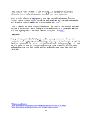 6
There has never been a better time to learn new things. And these devices make myriad
information sources available to you at any time. Below are just two examples.
Listen to Books. It has never been so easy to have great content literally at your fingertips.
Consider a subscription to Audible 20
, and listen while you drive, work out, walk, or otherwise
have downtime. If you are looking for recommendations, click here21
.
Listen to Podcasts. See above. Long-form discussion. Topics directly related to your profession,
interests, or entertainment choices. Always available. Pushed directly to your device. You don’t
have to do anything but click and listen. Podcasts for lawyers? Click here22
.
Conclusion
The age of machines (artificial intelligence, machine learning, autonomous vehicles, the
blockchain) is only just getting started. The changes in the way we live and work are going to be
significant (and arguably have already been significant). In order for humans to figure out where
we fit in, we have to have lots of attention and figure out where to spend (pay) it. That means
understanding these tools- their benefits and risks- and making sure we use them wisely and
effectively.
20
http://www.audible.com/
21
https://pringlepracticeblog.blogspot.com/2016/08/some-good-reads-listens-for-2016.html
22
https://pringlepracticeblog.blogspot.com/2015/02/podcasts-for-lawyers.html
 