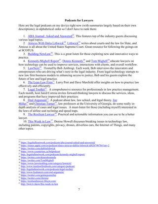 7
Podcasts for Lawyers
Here are the legal podcasts on my device right now (with summaries largely based on their own
descriptions), in alphabetical order so I don't have to rank them:
1. ABA Journal: Asked and Answered23
. This features top of the industry guests discussing
various legal topics.
2. Amicus With Dalia Lithwick24
. Lithwick25
writes about courts and the law for Slate, and
Amicus is all about the United States Supreme Court. Great resource for following the goings-on
at SCOTUS.
3. Building NewLaw26
. This is a great listen for those exploring new and innovative ways to
practice.
4. Kennedy-Mighell Report27
. Dennis Kennedy28
and Tom Mighell29
educate lawyers on
how technology can be used to improve services, interactions with clients, and overall workflow.
5. LawNext30
. Hosted by Bob Ambrogi. Each week, Bob interviews the innovators and
entrepreneurs who are driving what’s next in the legal industry. From legal technology startups to
new law firm business models to enhancing access to justice, Bob and his guests explore the
future of law and legal practice.
6. The Lean Law Firm31
. Larry Port and Dave Maxfield offer insights on how to practice law
effectively and efficiently.
7. Legal Toolkit32
. A comprehensive resource for professionals in law practice management.
Each month, host Jared Correia invites forward-thinking lawyers to discuss the services, ideas,
and programs that have improved their practices.
8. Oral Argument33
. A podcast about law, law school, and legal theory. Joe
Miller34
and Christian Turner35
, law professors at the University of Georgia, do some really in-
depth analysis of cases and legal issues. A must-listen for those (including myself) interested in
the laws of airline seat reclining and speed traps.
9. The Resilient Lawyer36
. Practical and actionable information you can use to be a better
lawyer.
10. This Week in Law37
. Denise Howell discusses breaking issues in technology law,
including patents, copyrights, privacy, drones, driverless cars, the Internet of Things, and many
other topics.
23
https://legaltalknetwork.com/podcasts/aba-journal-asked-and-answered/
24
https://itunes.apple.com/us/podcast/slates-amicus-dahlia-lithwick/id928790786?mt=2
25
https://twitter.com/dahlialithwick
26
https://www.countertax.ca/bnlpodcast
27
http://legaltalknetwork.com/podcasts/kennedy-mighell-report/
28
https://twitter.com/denniskennedy
29
https://twitter.com/TomMighell
30
https://www.lawsitesblog.com/category/lawnext/
31
http://www.leanlawfirmbook.com/category/podcast/
32
http://legaltalknetwork.com/podcasts/legal-toolkit/
33
http://www.hydratext.com/oral-argument/
34
https://twitter.com/getmejoemiller
35
https://twitter.com/christor
36
https://resilientlawyer.libsyn.com/
37
http://twit.tv/show/this-week-in-law
 