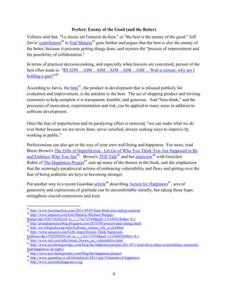 8
Perfect: Enemy of the Good (and the Better)
Voltaire said that "Le mieux est l'ennemi du bien," or "the best is the enemy of the good." Jeff
Jarvis' contribution38
to End Malaria39
goes further and argues that the best is also the enemy of
the better, because it prevents getting things done, and stymies the "process of improvement and
the possibility of collaboration."
In terms of practical decision-making, and especially when lawyers are concerned, pursuit of the
best often leads to "READY…AIM…AIM…AIM…AIM…AIM… Wait a minute, why am I
holding a gun?"40
According to Jarvis, the beta41
, the product in development that is released publicly for
evaluation and improvement, is the antidote to the best. The act of shipping product and inviting
customers to help complete it is transparent, humble, and generous. And "beta-think," and the
processes of innovation, experimentation and risk, can be applied to many areas in addition to
software development.
Once the fear of imperfection and its paralyzing effect is removed, "we can make what we do
ever better because we are never done, never satisfied, always seeking ways to improve by
working in public."
Perfectionism can also get in the way of your own well-being and happiness. For more, read
Brene Brown's The Gifts of Imperfection: Let Go of Who You Think You Are Supposed to Be
and Embrace Who You Are42
. Brown's TED Talk43
and her interview44
with Gretchen
Rubin of The Happiness Project45
sum up many of the themes in the book, and she emphasizes
that the seemingly paradoxical actions of embracing vulnerability and flaws and getting over the
fear of being authentic are keys to becoming stronger.
Put another way in a recent Guardian article46
describing Action for Happiness47
, acts of
generosity and expressions of gratitude can be uncomfortable initially, but taking those leaps
strengthens crucial connections and trust.
38
http://www.buzzmachine.com/2011/09/07/beta-think-and-ending-malaria/
39
http://www.amazon.com/End-Malaria-Michael-Bungay-
Stanier/dp/1936719282/ref=sr_1_1?ie=UTF8&qid=1316858146&sr=8-1
40
http://pringlepracticeblog.blogspot.com/2010/08/lawyers-and-change.html
41
http://en.wikipedia.org/wiki/Software_release_life_cycle#Beta
42
http://www.amazon.com/Gifts-Imperfection-Think-Supposed-
Embrace/dp/159285849X/ref=sr_1_1?ie=UTF8&qid=1316860386&sr=8-1
43
http://www.ted.com/talks/brene_brown_on_vulnerability.html
44
http://www.psychologytoday.com/blog/the-happiness-project/201107/i-dont-have-chase-extraordinary-moments-
find-happiness-its-right-i
45
http://www.psychologytoday.com/blog/the-happiness-project
46
http://www.guardian.co.uk/lifeandstyle/2011/sep/19/pursuit-of-happiness
47
http://www.actionforhappiness.org/
 