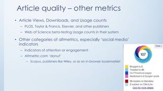 Article quality – other metrics
• Article Views, Downloads, and Usage counts
– PLOS, Taylor & Francis, Elsevier, and other publishers
– Web of Science beta-testing Usage counts in their system
• Other categories of altmetrics, especially ‘social media’
indicators
– Indicators of attention or engagement
– Altmetric.com ‘donut’
– Scopus, publishers like Wiley, or as an in-browser bookmarklet
 