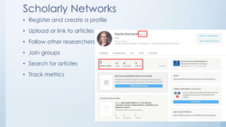 Scholarly Networks
• Register and create a profile
• Upload or link to articles
• Follow other researchers
• Join groups
• Search for articles
• Track metrics
 