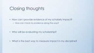 Closing thoughts
• How can I provide evidence of my scholarly impact?
– How can I track my evidence along the way?
• Who will be evaluating my scholarship?
• What is the best way to measure impact in my discipline?
 
