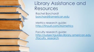 Library Assistance and
Resources
Rachel Borchardt
borchard@american.edu
Metrics research guide:
http://tinyurl.com/AUmetrics
Faculty research guide:
http://subjectguides.library.american.edu
/faculty_research
 