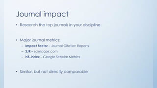 Journal impact
• Research the top journals in your discipline
• Major journal metrics:
– Impact Factor – Journal Citation Reports
– SJR – scimagojr.com
– H5-index – Google Scholar Metrics
• Similar, but not directly comparable
 