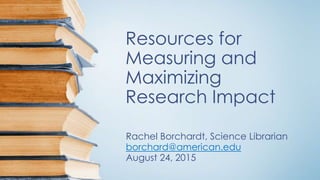 Resources for
Measuring and
Maximizing
Research Impact
Rachel Borchardt, Science Librarian
borchard@american.edu
August 24, 2015
 