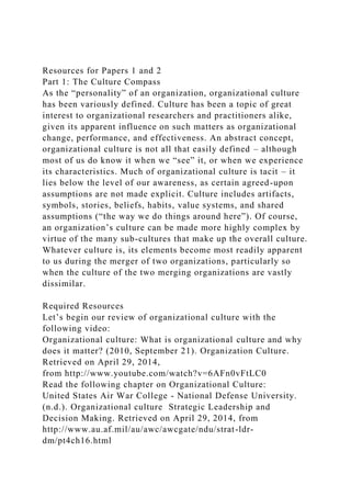 Resources for Papers 1 and 2
Part 1: The Culture Compass
As the “personality” of an organization, organizational culture
has been variously defined. Culture has been a topic of great
interest to organizational researchers and practitioners alike,
given its apparent influence on such matters as organizational
change, performance, and effectiveness. An abstract concept,
organizational culture is not all that easily defined – although
most of us do know it when we “see” it, or when we experience
its characteristics. Much of organizational culture is tacit – it
lies below the level of our awareness, as certain agreed-upon
assumptions are not made explicit. Culture includes artifacts,
symbols, stories, beliefs, habits, value systems, and shared
assumptions (“the way we do things around here”). Of course,
an organization’s culture can be made more highly complex by
virtue of the many sub-cultures that make up the overall culture.
Whatever culture is, its elements become most readily apparent
to us during the merger of two organizations, particularly so
when the culture of the two merging organizations are vastly
dissimilar.
Required Resources
Let’s begin our review of organizational culture with the
following video:
Organizational culture: What is organizational culture and why
does it matter? (2010, September 21). Organization Culture.
Retrieved on April 29, 2014,
from http://www.youtube.com/watch?v=6AFn0vFtLC0
Read the following chapter on Organizational Culture:
United States Air War College - National Defense University.
(n.d.). Organizational culture Strategic Leadership and
Decision Making. Retrieved on April 29, 2014, from
http://www.au.af.mil/au/awc/awcgate/ndu/strat-ldr-
dm/pt4ch16.html
 