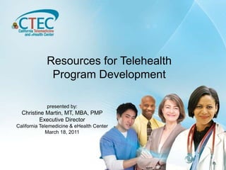 Resources for Telehealth Program Development presented by: Christine Martin, MT, MBA, PMP Executive Director California Telemedicine & eHealth Center March 18, 2011 