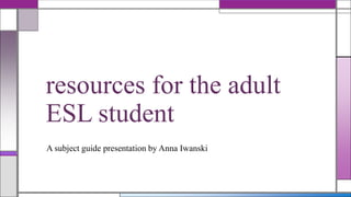 resources for the adult
ESL student
A subject guide presentation by Anna Iwanski

 