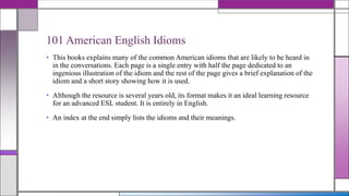 101 American English Idioms
• This books explains many of the common American idioms that are likely to be heard in
in the conversations. Each page is a single entry with half the page dedicated to an
ingenious illustration of the idiom and the rest of the page gives a brief explanation of the
idiom and a short story showing how it is used.
• Although the resource is several years old, its format makes it an ideal learning resource
for an advanced ESL student. It is entirely in English.

• An index at the end simply lists the idioms and their meanings.

 